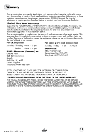 Page 15www.bissell.com 15
Warranty 
 This warranty gives you specific legal rights, and you may also have oth\
er rights which may 
vary from country to country. If you need additional instruction regarding this warranty or have 
questions regarding what it may cover, please contact BISSELL Consumer Services by  
telephone, or regular post as described below, or contact your local in country distributor.
Limited One Year Warranty
 Subject to the *EXCEPTIONS AND EXCLUSIONS identified below, BISSELL Homecare,...