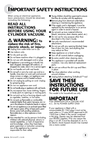 Page 3www.bissell.com 
IMPORTANT SAFETY INSTRUCTIONS
 3
When using an electrical appliance, 
basic precautions should be observed, 
including the following: 
REAd ALL   
INSTRUCTIONS  
BEFORE USIN g YOUR  
CYLINdER VACUUM. 
 
   WARNIN g: To  
reduce the risk of fire, 
electric shock, or injury:
 ■  Unplug from outlet when not in use 
■ Use indoors only.
■ For dry pick up only.
■ Do not leave machine when it is plugged in.
■ Do not use with damaged cord or plug.
■ If appliance is not working as it should, has...