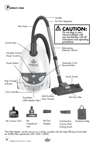 Page 4www.bissell.com 4
Product view
CAUTION:  Do not plug in your 
vacuum cleaner until 
you are familiar with all 
instructions and operating 
procedures.
*The Filter Media, not the vacuum as a whole, complies with the High Efficiency Particulate 
Air (HEPA) filter specification (EN 1822-1:2009). Handle
Telescoping 
Extension Wand
Air Flow Regulator
Automatic Cord  
Rewind Butto
n
Brush SwitchPet Hair Lifter
Power Button
Bag Change  
Indicato
r
Variable Suction 
Power Control
Post-Motor  
HEPA Media Filter*...