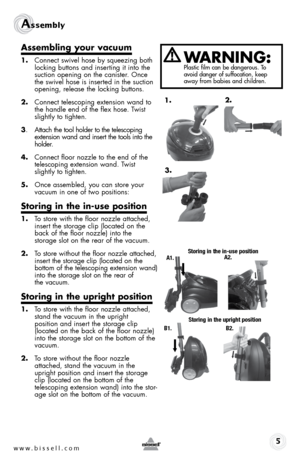 Page 5www.bissell.com 
Assembly 
Assembling your vacuum 
1. Connect swivel hose by squeezing both  
locking buttons and inserting it into the 
suction opening on the canister. Once 
the swivel hose is inserted in the suction 
opening, release the locking buttons.
2.  Connect telescoping extension wand to 
the handle end of the flex hose. Twist 
slightly to tighten.
3.  Attach the tool holder to the telescoping   
extension wand and insert the tools into the 
holder. 
4.  Connect floor nozzle to the end of the...