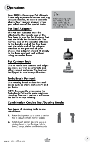 Page 7www.bissell.com 7
Operations
Your BISSELL Cleanview Pet Ultimate 
is not only a powerful carpet and rug 
vacuum cleaner, it’s also a versatile 
above floor vacuum cleaner when 
you select one of the special tools.
Pet Tool Adapter:
The Pet Tool Adapter must be 
attached to the handle end of the 
flex hose to use the Pet Contour Tool 
and the Wide Pet TurboBrush. The 
narrow end of the adapter attaches 
to the handle end of the flex hose 
and the wide end of the adapter 
attaches to the pet tool of your...