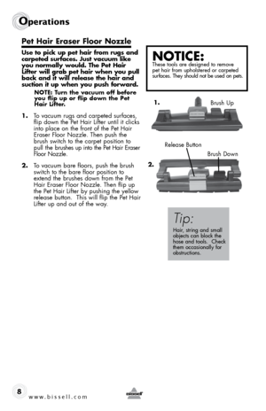 Page 8www.bissell.com 
Operations
8
Pet Hair Eraser Floor Nozzle
Use to pick up pet hair from rugs and 
carpeted surfaces. Just vacuum like 
you normally would. The Pet Hair 
Lifter will grab pet hair when you pull 
back and it will release the hair and 
suction it up when you push forward.
NOTE: Turn the vacuum off before 
you flip up or flip down the Pet 
Hair Lifter.
1. To vacuum rugs and carpeted surfaces, 
flip down the Pet Hair Lifter until it clicks 
into place on the front of the Pet Hair 
Eraser Floor...