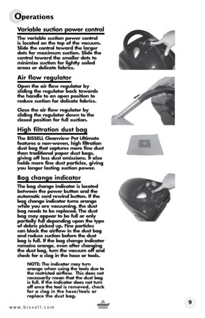 Page 9www.bissell.com 9
Operations
Variable suction power control
The variable suction power control 
is located on the top of the vacuum. 
Slide the control toward the larger 
dots for maximum suction. Slide the 
control toward the smaller dots to 
minimize suction for lightly soiled 
areas or delicate fabrics.
Air flow regulator
Open the air flow regulator by  
sliding the regulator back towards 
the handle to an open position to 
reduce suction for delicate fabrics.
Close the air flow regulator by...