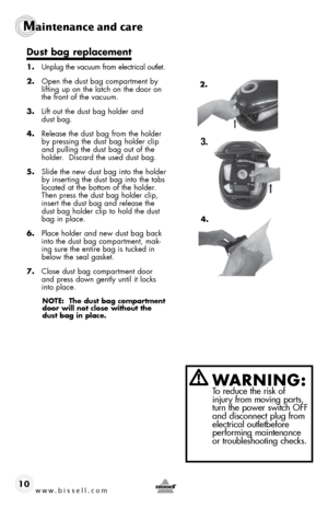 Page 10www.bissell.com 
Maintenance and care
10
WARNING:  To reduce the risk of 
injury from moving parts, 
turn the power switch OFF 
and disconnect plug from 
electrical outletbefore   
performing maintenance 
or troubleshooting checks.
Dust bag replacement
1.  Unplug the vacuum from electrical outlet.
2.  Open the dust bag compartment by 
lifting up on the latch on the door on 
the front of the vacuum.
3.  Lift out the dust bag holder and  
dust bag.  
4.  Release the dust bag from the holder 
by pressing...