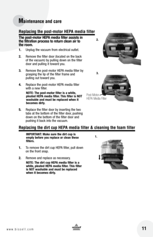 Page 1111w w w . b i s s e l l . c o m 
Maintenance and care
 
the post-motor HEPA media filter assists in 
the filtration process to return clean air to 
the room.
1.  Unplug the vacuum from electrical outlet.
2.  Remove the filter door (located on the back 
of the vacuum) by pulling down on the filter 
door and pulling it toward you.
3.  Remove the post-motor HEPA media filter by 
grasping the lip of the filter frame and   
pulling out toward you.
4.  Replace the post-motor HEPA media filter 
with a new...