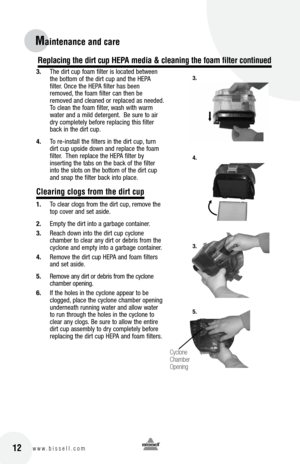 Page 1212w w w . b i s s e l l . c o m 
Maintenance and care
3. The dirt cup foam filter is located between 
the bottom of the dirt cup and the HEPA   
filter. Once the HEPA filter has been 
removed, the foam filter can then be 
removed and cleaned or replaced as needed.  
To clean the foam filter, wash with warm 
water and a mild detergent.  Be sure to air 
dry completely before replacing this filter 
back in the dirt cup.
4.  To re-install the filters in the dirt cup, turn 
dirt cup upside down and replace...