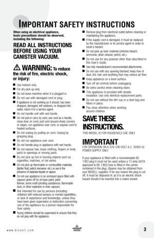 Page 3 3w w w . b i s s e l l . c o m 
IMPORTANT SAFETY INSTRUCTIONS
When using an electrical appliance, 
basic precautions should be observed,   
including the following:
READ  All InStRUctIonS 
bEfoRE  USInG yoUR   
cAnIStER  vAcUUM. 
WAR nIn G: t o reduce 
the risk of fire, electric shock,   
or injury:
 
■ Use indoors only.
■  For dry pick up only.
■ Do not leave machine when it is plugged in.
■ Do not use with damaged cord or plug.
■ If appliance is not working as it should, has been 
dropped, damaged,...