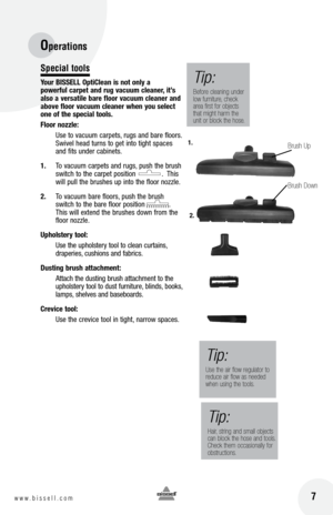 Page 7Operations
 7w w w . b i s s e l l . c o m 
Special tools
your  bISSEll  opticlean is not only a   
powerful carpet and rug vacuum cleaner, it’s 
also a versatile bare floor vacuum cleaner and 
above floor vacuum cleaner when you select 
one of the special tools.
floor nozzle:
  Use to vacuum carpets, rugs and bare floors. 
Swivel head turns to get into tight spaces 
and fits under cabinets.
1.  To vacuum carpets and rugs, push the brush 
switch to the carpet position             .  This 
will pull the...