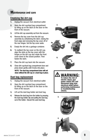 Page 9 9w w w . b i s s e l l . c o m 
Maintenance and care
Emptying the dirt cup
1. Unplug the vacuum from electrical outlet.
2.  Open the dirt cup/dust bag compartment 
by lifting up on the latch on the door on the 
front of the vacuum.
3.  Lift the dirt cup assembly out from the vacuum.
4.  Remove the top cover from the dirt cup 
assembly by unfastening the latch, raising the 
front edge and removing the top cover off of 
the rear hinges. Set the top cover aside.
5.  Empty the dirt into a garbage...