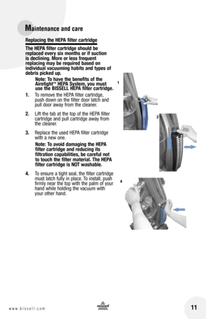 Page 11Replacing the HEPa filter cartridge
the HEP a filter cartridge should be 
replaced every six months or if suction   
is declining. More or less frequent   
replacing may be required based on 
individual vacuuming habits and types of 
debris picked up.
note:  to have the benefits of the 
airetight
™ HEP a System, you must 
use the  bISSEll HEP a filter cartridge.
1.   To remove the HEPA filter cartridge, 
push down on the filter door latch and 
pull door away from the cleaner.
2.   Lift the tab at the top...