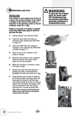 Page 12clearing clogs
low suction or poor pickup may be due to 
a clog in the vacuum cleaner. If you notice 
a change in the sound of the motor or a 
reduction in the spinning action in the dirt 
container, check for a clog.
If there is no suction or if suction is reduced 
at the hose, follow these steps to check for 
and clear the clog:
1. Unplug cleaner from electrical outlet.
2.  Check the foam filter and clean as   
necessary (see cleaning the foam filter 
on page 10).  
3.  Check the HEPA filter and...