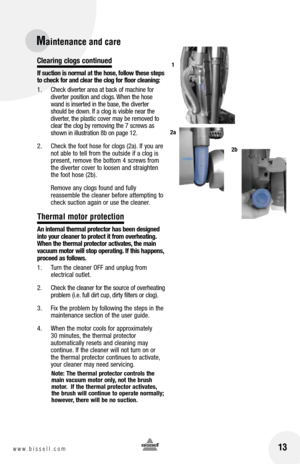 Page 13clearing clogs continued
If suction is normal at the hose, follow these steps 
to check for and clear the clog for floor cleaning:
1.  Check diverter area at back of machine for 
diverter position and clogs. When the hose 
wand is inserted in the base, the diverter 
should be down. If a clog is visible near the 
diverter, the plastic cover may be removed to 
clear the clog by removing the 7 screws as 
shown in illustration 8b on page 12.
2.   Check the foot hose for clogs (2a). If you are 
not able to...