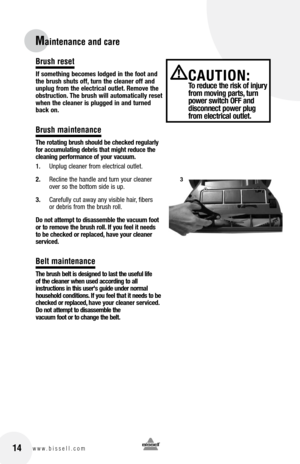 Page 1414www.bissell.com
Maintenance and care
Brush reset
If something becomes lodged in the foot and 
the brush shuts off, turn the cleaner off and 
unplug from the electrical outlet. Remove the 
obstruction. the brush will automatically reset 
when the cleaner is plugged in and turned 
back on.
Brush maintenance
t he rotating brush should be checked regularly 
for accumulating debris that might reduce the 
cleaning performance of your vacuum.
1.  Unplug cleaner from electrical outlet.
2.  Recline the handle...