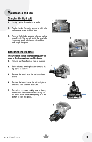 Page 1515www.bissell.com
Changing the light bulb
1. Unplug cleaner from electrical outlet.
2.  Recline handle for easier access to light bulb 
and remove screw to lift off lens.
3.  Remove the bulb by grasping bulb and pulling 
straight out of the socket. Install the new bulb 
by pushing gently into the socket until the 
bulb snaps into place.
TurboBrush maintenance
the  turbo brush should be checked regularly for 
clogs or debris wrapping around the brush.
1.  Remove tool from hose or front of vacuum.
2....