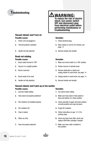 Page 1616www.bissell.com
Troubleshooting
Vacuum cleaner won’t turn on
Possible causes Remedies
1. Power cord not plugged in  1. Check electrical plug
2.  Thermal protector activated  2. Allow cleaner to cool for 30 minutes, see   
    page. 13
3.  Handle not fully attached  3. Remove handle and reinstall
brush not rotating
Possible causes    Remedies
1. Brush switch turned to “OFF”  1. Make sure brush switch is in “ON” position
2.  Vacuum is in upright position  2. Recline vacuum to operate brush
3.  Brush is...