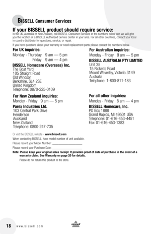 Page 1818www.bissell.com
BISSELL Consumer Services
If your bISSEll product should require service:In the UK, Australia or New Zealand, call BIssell Consumer  services at the numbers below and we will give  
you the location of a BIssell Authorized  service Center in your area. for all other countries, contact your local   
in country distributor for questions, service, or repair. 
If you have questions about your warranty or need replacement parts please contact the numbers below.
Or visit the BISSELL website -...