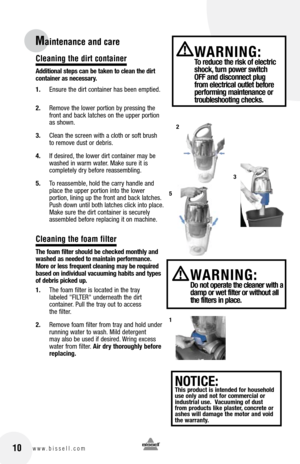 Page 10Cleaning the dirt container
additional steps can be taken to clean the dirt 
container as necessary.
1. Ensure the dirt container has been emptied.
2.  Remove the lower portion by pressing the 
front and back latches on the upper portion 
as shown.
3.  Clean the screen with a cloth or soft brush 
to remove dust or debris.
4.  If desired, the lower dirt container may be 
washed in warm water. Make sure it is   
completely dry before reassembling.
5.  To reassemble, hold the carry handle and 
place the...