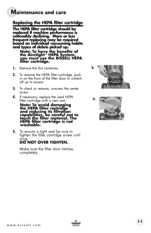 Page 11www.bissell.com 11
Maintenance and care
Replacing the hepa filter cartridge
the hepa filter cartridge should be 
replaced if machine performance is 
noticeably declining.  More or less 
frequent replacing may be required 
based on individual vacuuming habits 
and types of debris picked up.note: t o have the benefits of 
the airetight
™ hepa system, 
you must use the bissell hepa 
filter cartridge.
1. 
Remove the dirt container.
2. To remove the HEPA filter cartridge, push 
in on the front of the filter...