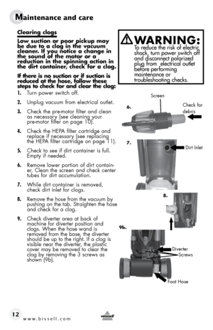 Page 12www.bissell.com 
Maintenance and care
12
clearing clogs
low suction or poor pickup may 
be due to a clog in the vacuum 
cleaner. if you notice a change in 
the sound of the motor or a  
reduction in the spinning action in 
the dirt container, check for a clog.
if there is no suction or if suction is 
reduced at the hose, follow these 
steps to check for and clear the clog:
1. Turn power switch off.
2.  Unplug vacuum from electrical outlet.
3.  Check the pre-motor filter and clean 
as necessary (see...