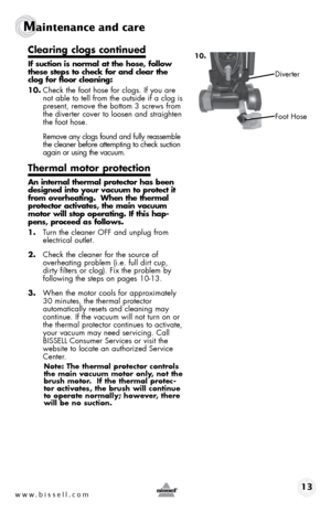 Page 13www.bissell.com 13
Maintenance and care
10.clearing clogs continued
if suction is normal at the hose, follow 
these steps to check for and clear the 
clog for floor cleaning:
10. Check the foot hose for clogs. If you are 
not able to tell from the outside if a clog is 
present, remove the bottom 3 screws from 
the diverter cover to loosen and straighten 
the foot hose.
  Remove any clogs found and fully reassemble 
the cleaner before attempting to check suction 
again or using the vacuum.
thermal motor...