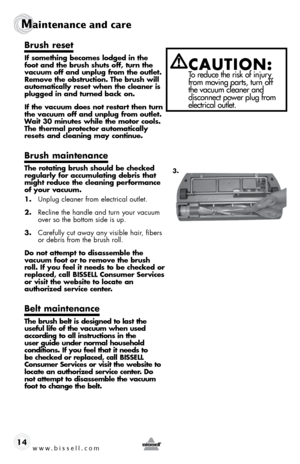 Page 14www.bissell.com 
Maintenance and care
14
brush reset
if something becomes lodged in the 
foot and the brush shuts off, turn the 
vacuum off and unplug from the outlet. 
Remove the obstruction. the brush will 
automatically reset when the cleaner is 
plugged in and turned back on.
if the vacuum does not restart then turn 
the vacuum off and unplug from outlet. 
Wait 30 minutes while the motor cools. 
the thermal protector automatically 
resets and cleaning may continue.
brush maintenance
the rotating...