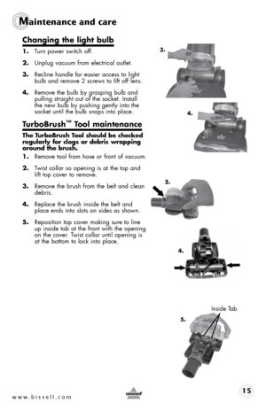 Page 15www.bissell.com 15
Maintenance and care
changing the light bulb
1. Turn power switch off.
2.  Unplug vacuum from electrical outlet.
3.  Recline handle for easier access to light 
bulb and remove 2 screws to lift off lens.
4.  Remove the bulb by grasping bulb and 
pulling straight out of the socket. Install 
the new bulb by pushing gently into the 
socket until the bulb snaps into place.
turbobrush™ t ool maintenance
the t urbobrush t ool should be checked 
regularly for clogs or debris wrapping 
around...