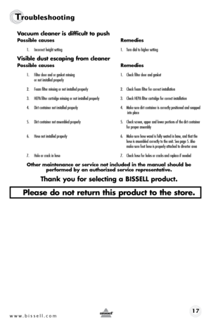 Page 17www.bissell.com 17
Troubleshooting
Vacuum cleaner is difficult to push
possible causes Remedies
1. Incorrect height setting  1. Turn dial to higher setting
Visible dust escaping from cleaner
possible causes  Remedies
1. Filter door and or gasket missing  1. Check filter door and gasket   
or not installed properly      
2.  Foam filter missing or not installed properly   2. Check foam filter for correct installation
3.    HEPA filter cartridge missing or not installed properly  3. Check HEPA filter...