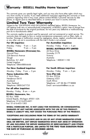 Page 19www.bissell.com 19
Warranty - BISSELL Healthy Home Vacuum™ 
This warranty gives you specific legal rights, and you may also have oth\
er rights which may 
vary from country to country. If you need additional instruction regarding this warranty or have 
questions regarding what it may cover, please contact BISSELL Consumer Services by tele-
phone, or regular post as described below, or contact your local in country distriutor.
Limited Two Year Warranty
Subject to the *EXCEPTIONS AND EXCLUSIONS identified...