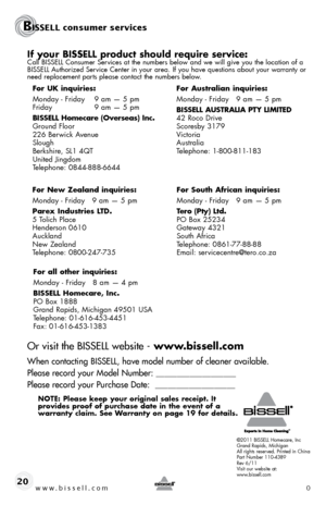 Page 20©2011 BISSELL Homecare, Inc
Grand Rapids, Michigan
All rights reserved. Printed in China
Part Number 110-4389
Rev 6/11
Visit our website at:
www.bissell.com
BISSELL consumer services
www.bissell.com 020
if your bissell product should require service:Call BISSELL Consumer Services at the numbers below and we will give you the location of a 
BISSELL Authorized Service Center in your area. If you have questions about your warranty or 
need replacement parts please contact the numbers below.
Or visit the...