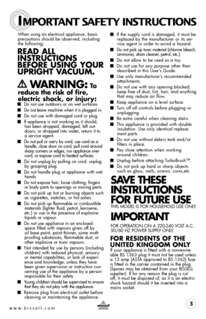 Page 3www.bissell.com
IMPORTANT SAFETY INSTRUCTIONS
 3
When using an electrical appliance, basic 
precautions should be observed, including 
the following: 
Read all   
instRuctions 
befoRe using youR   
upRight V acuuM. 
 
  WaRning: to  
reduce the risk of fire, 
electric shock, or injury:
 ■  Do not use outdoors or on wet surfaces.
■ Do not leave machine when it is plugged in.
■ Do not use with damaged cord or plug.
■ If appliance is not working as it should, 
has been dropped, damaged, left out-
doors, or...