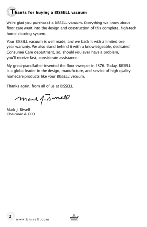 Page 2www.bissell.com 
Thanks for buying a BISSELL vacuum
We’re glad you purchased a BISSELL vacuum. Everything we know about 
floor care went into the design and construction of this complete, high-tech 
home cleaning system.
Your BISSELL vacuum is well made, and we back it with a limited one 
year warranty. We also stand behind it with a knowledgeable, dedicated 
Consumer Care department, so, should you ever have a problem,  
you’ll receive fast, considerate assistance.
My great-grandfather invented the...
