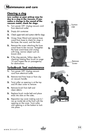 Page 11www.bissell.com 11
Maintenance and care
clearing a clog
low suction or poor pickup may be 
due to a clog in the vacuum. if you 
notice a change in the sound of the 
vacuum motor, check for clogs.
1. Turn power OFF. Unplug vacuum cord 
from electrical outlet.
2.  Empty dirt container.
3.  Check upper tank and suction inlet for clogs.
4.  Grasp Hose Wand and remove hose 
wand from base to check for clogs in 
the base, the wand, and the hose. 
5.  Remove the screw attaching the hose 
wand base to the...