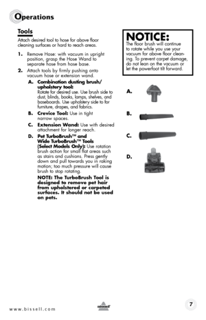 Page 7www.bissell.com 7
Operations
tools
Attach desired tool to hose for above floor   
cleaning surfaces or hard to reach areas. 
1.  Remove Hose: with vacuum in upright 
position, grasp the Hose Wand to  
separate hose from hose base. 
2.  Attach tools by firmly pushing onto  
vacuum hose or extension wand.
a .  combination dusting brush/
upholstery tool:   
Rotate for desired use. Use brush side to 
dust, blinds, books, lamps, shelves, and 
baseboards. Use upholstery side to for 
furniture, drapes, and...