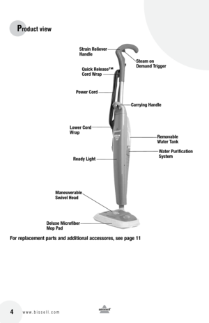 Page 416w w w . b i s s e l l . c o m 	 4
Product vie\f
for replacement part\b and additional acce\b\bore\b, \bee page 11
Strain Reliever 
HandleSteam on  
Demand trigger
Removable 
Water tank
lower cord 
Wrap
Water purification 
Sy\btem
Ready lig\ft
maneuverable 
Swivel Head
Deluxe microfiber 
mop p ad
Quick Relea\be™  
cord Wrap
carrying Handle
power cord  