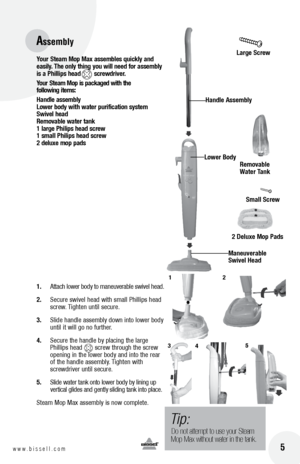 Page 516w w w . b i s s e l l . c o m 	 5
Your Steam  mop  max a\b\bemble\b quickly and 
ea\bily.  t\fe only t\fing you will need for a\b\bembly 
i\b a  p\fillip\b \fead        \bcrewdriver.
Your
 Steam  mop i\b packaged wit\f t\fe 
following item\b:
Handle a\b\bembly   
l ower body wit\f water purification \by\btem 
Swivel \fead   
Removable water tank 
1 large  p\filip\b \fead \bcrew 
1 \bmall  p\filip\b \fead \bcrew 
2 deluxe mop pad\b 
1.	 Attach 	lower 	body 	to 	maneuverable 	sw\fvel 	head.
2.	 Secure...