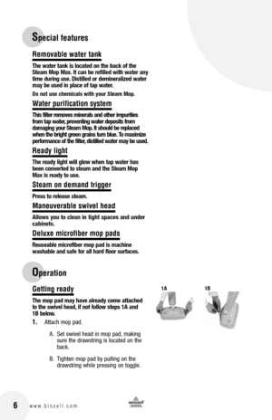 Page 616w w w . b i s s e l l . c o m 	
Removab\be \fater tank
t\fe water tank i\b located on t\fe back of t\fe 
Steam  mop  max. It can be refilled wit\f water any 
time during u\be. Di\btilled or demineralized water 
may be u\bed in place of tap water. 
Do not u\be c\femical\b wit\f your Steam  mop.
Water purification system
t\fi\b filter remove\b mineral\b and ot\fer impuritie\b 
from tap water, preventing water depo\bit\b from 
damaging your Steam  mop. It \b\fould be replaced 
w\fen t\fe brig\ft green...