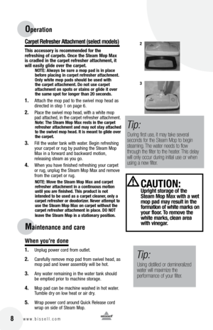 Page 816w w w . b i s s e l l . c o m 	 8
Carpet Refresher Attachment (se\bect mode\bs)
t\fi\b acce\b\bory i\b recommended for t\fe  
refre\b\fing of carpet\b.  once t\fe Steam mop max 
i\b cradled in t\fe carpet refre\b\fer attac\fment, it 
will ea\bily glide over t\fe carpet. 
notE: Alway\b be \bure a mop pad i\b in place   
before placing in carpet refre\b\fer attac\fment. 
only w\fite mop pad\b \b\fould be u\bed wit\f   
t\fe carpet attac\fment. Do not u\be carpet 
attac\fment on \bpot\b or \btain\b or...