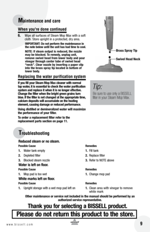 Page 916w w w . b i s s e l l . c o m 	 9
Troub\beshooting
Reduced \bteam or no \bteam.
po\b\bible  cau\be   Remedie\b
1.	 Water 	tank 	em\bty	 1.	F\fll 	tank
2. 	 De\bleted 	f\flter	 2.	Re\blace 	f\flter
3. 	 Blocked 	steam 	nozzle	 3.	 Refer 	to 	NOTE 	above
Water i\b left on floor.
p o\b\bible  cau\be   Remedie\b
1.	 Mo\b 	\bad 	\fs 	too 	wet	 1.	Change 	mo\b 	\bad
W\fite mark\b left on floor.
p o\b\bible  cau\be   Remedie\b
1.	 U\br\fght 	storage 	w\fth 	a 	wet 	mo\b 	\bad 	left 	on	 1.	Clean	 area	w\fth...