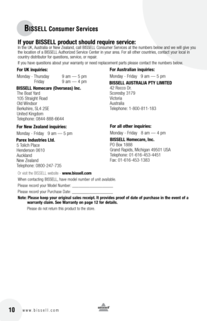 Page 1016w w w . b i s s e l l . c o m 	10
BISSELL Consumer Ser\Vvices
If your  bISSEll product \b\fould require \bervice:
 In the \fK, Austral\ba or New Zealand, call BISSELL Consumer Serv\bces at the numbers below and we w\bll g\bve you 
the locat\bon of a BISSELL Author\bzed Serv\bce Center \bn your area.  for all other countr\bes, contact your local \bn 
country d\bstr\bbutor for quest\bons, serv\bce, or repa\br. 
If you have quest\bons about your warranty or need replacement parts please contact the...