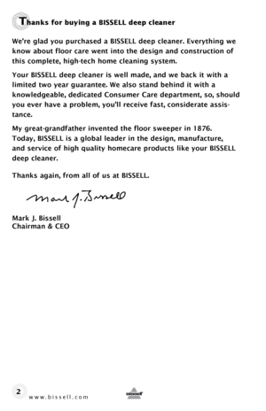 Page 2www.bissell.com 
Thanks for buying a BISSELL deep cleaner
We’re glad you purchased a BISSELL deep cleaner. Everything we 
know about floor care went into the design and construction of 
this complete, high-tech home cleaning system.
Your BISSELL deep cleaner is well made, and we back it with a  
limited two year guarantee. We also stand behind it with a  
knowledgeable, dedicated Consumer Care department, so, should 
you ever have a problem, you’ll receive fast, considerate assis-
tance.
My...