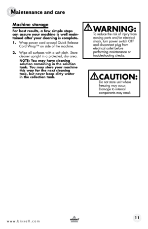 Page 11www.bissell.com 11
Maintenance and care  
Machine storage
For best results, a few simple steps 
can assure your machine is well main-
tained after your cleaning is complete.
1. Wrap power cord around Quick Release 
Cord Wrap™ on side of the machine.
2.  Wipe all surfaces with a soft cloth. Store 
cleaner upright in a protected, dry area.
nOTE: You may have cleaning 
solution remaining in the solution 
tank. You may store your machine 
this way for the next cleaning 
task, but never keep dirty water  
in...