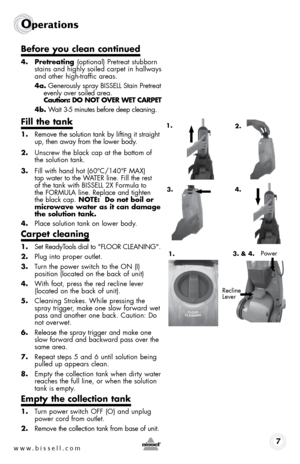 Page 7www.bissell.com 7
Operations
4. Pretreating (optional) Pretreat stubborn 
stains and highly soiled carpet in hallways 
and other high-traffic areas.
4a.  Generously spray BISSELL Stain Pretreat 
evenly over soiled area.  
Caution: DO nOT OVEr WET CarPET
4b.  Wait 3-5 minutes before deep cleaning.
Fill the tank
1. Remove the solution tank by lifting it straight 
up, then away from the lower body.
2.  Unscrew the black cap at the bottom of 
the solution tank.
3.  Fill with hand hot (60°C/140°F MAX)   
tap...