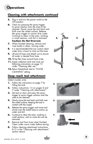 Page 9www.bissell.com 9
Operations
5. Plug in and turn the power switch to the   
ON position.
6.  Clean by pressing the spray trigger 
to spray solution onto the area to be 
cleaned. Slowly move the tool back and 
forth over the soiled surface. Release 
the spray trigger to suction dirty water. 
Continue to clean in the area, working 
in small sections, until dirt is removed.
  Caution: Do not Overwet.
7.  When finished cleaning, remove and 
rinse tool(s) in clean, running water.
8.  It is recommended that...