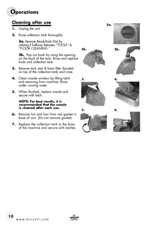 Page 10www.bissell.com 
Operations
10
Cleaning after use
1. Unplug the unit.
2.  Rinse collection tank thoroughly.
 2a.  Remove ReadyTools Dial by   
rotating it halfway between “TOOLS” & 
“FLOOR CLEANING.” 
 2b.   Pop out knob by using the opening   
on the back of the tank. Rinse and replace 
knob and collection tank.
3.  Remove tank vent & foam filter (located   
on top of the collection tank) and rinse.
4.  Clean nozzle window by lifting latch   
and removing from machine. Rinse   
under running water. 
5....