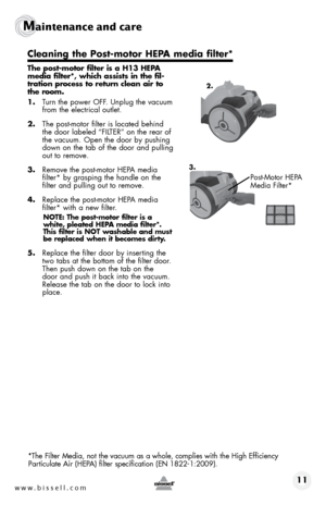 Page 11www.bissell.com 11
Maintenance and care
 
The post-motor filter is a H13 HEPA 
media filter*, which assists in the fil-
tration process to return clean air to 
the room. 
1. Turn the power OFF. Unplug the vacuum 
from the electrical outlet.
2.  The post-motor filter is located behind 
the door labeled “FILTER” on the rear of 
the vacuum. Open the door by pushing 
down on the tab of the door and pulling 
out to remove.
3.  Remove the post-motor HEPA media  
filter* by grasping the handle on the 
filter...