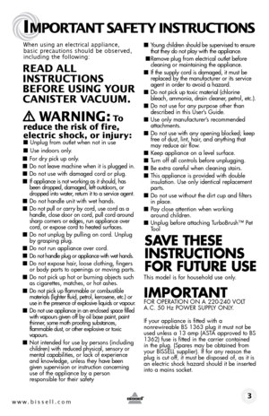 Page 3www.bissell.com 
IMPORTANT SAFETY INSTRUCTIONS
 3
When using an electrical appliance, 
basic precautions should be observed, 
including the following: 
REAd ALL   
INSTRUCTIONS  
BEFORE USIN g YOUR  
CANISTER VACUUM. 
 
   WARNIN g: To  
reduce the risk of fire, 
electric shock, or injury:
 ■  Unplug from outlet when not in use 
■ Use indoors only.
■ For dry pick up only.
■ Do not leave machine when it is plugged in.
■ Do not use with damaged cord or plug.
■ If appliance is not working as it should, has...