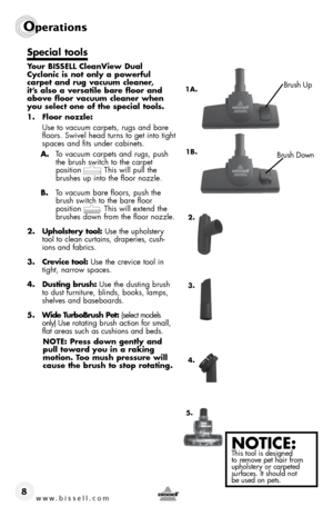 Page 8www.bissell.com 
Operations
8
Special tools
Your BISSELL CleanView Dual 
Cyclonic is not only a powerful  
carpet and rug vacuum cleaner, 
it’s also a versatile bare floor and 
above floor vacuum cleaner when 
you select one of the special tools.
1. Floor nozzle:
  Use to vacuum carpets, rugs and bare 
floors. Swivel head turns to get into tight 
spaces and fits under cabinets.
A.  To vacuum carpets and rugs, push 
the brush switch to the carpet  
position       . This will pull the 
brushes up into the...