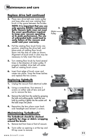 Page 11w w w . b i s s \f l l . c o \b 11
Maintenance and care
Rep\face drive be\ft continued
3. Place new drive belt over motor pulley 
and loop ot\ber end over rotatin\f floor 
brus\b in t\be space between t\be bristles. 
NOTE: I\b is imp\fr\ban\b \bha\b y\fu use 
\fnly genuine BISSELL replacemen\b 
bel\bs. Generic bel\bs may n\f\b mee\b 
\bhe exac\b specifica\bi\fns required 
\b\f keep y\fur vacuum \fpera\bing 
a\b i\bs peak perf\frmance. The use 
\ff unbranded bel\bs c\fuld lead \b\f 
early failure \ff \bhe...