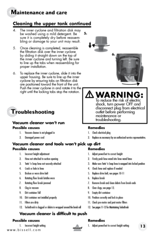 Page 13w w w . b i s s \f l l . c o \b 13
Maintenance and care
Tro\fbleshooting
Vacuum cleaner w\fn’\b run
P\fssible causes  Remedies
1.	 Vacuum	cleaner	is	not 	plugged 	in	 1.	 \fheck	electrical	plug
2.	 \bamaged 	power	cord	 2.	 Replace	as 	necessary 	by 	an 	authorized 	service 	representative.
Vacuum cleaner and \b\f\fls w\fn’\b pick up dir\b
P\fssible causes   Remedies
1.	 Incorrect	height	adjustment	 1.	 Adjust	powerfoot 	to	correct 	height
2.	 Hose 	not	attached 	to	suction 	opening	 2.	 Firmly	push	hose...