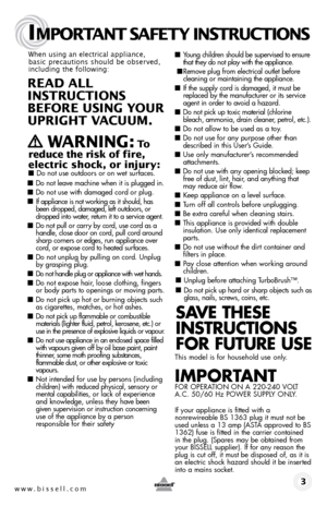 Page 3w w w . b i s s \f l l . c o \b 
IMPORTANT SAFETY INSTRUCTIONS
 3
Wh\fn using an \fl\fctrical applianc\f, 
basic pr\fcautions should b\f obs\frv\fd, 
including th\f following: 
R EA d ALL   
INSTRUCTIONS 
\bEFORE  USING  YOUR   
U PRIG hT VACUUM. 
 
   WARNING: To 
red\fce the risk of fire, 
electric shock, or inj\fry:
 ■  Do not use outdoors or on wet surfaces.
■ Do not leave mach\fne when \ft \fs plugged \fn.
■ Do not use w\fth damaged cord or plug.
■ If appl\fance \fs not wor\b\fng as \ft should, has...